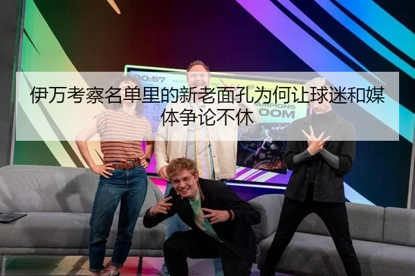伊万考察名单里的新老面孔为何让球迷和媒体争论不休